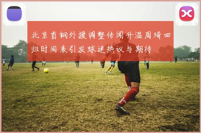 北京首钢外援调整传闻升温周琦回归时间表引发球迷热议与期待